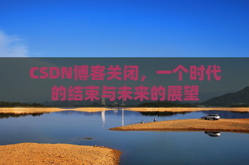 CSDN博客关闭，一个时代的结束与未来的展望